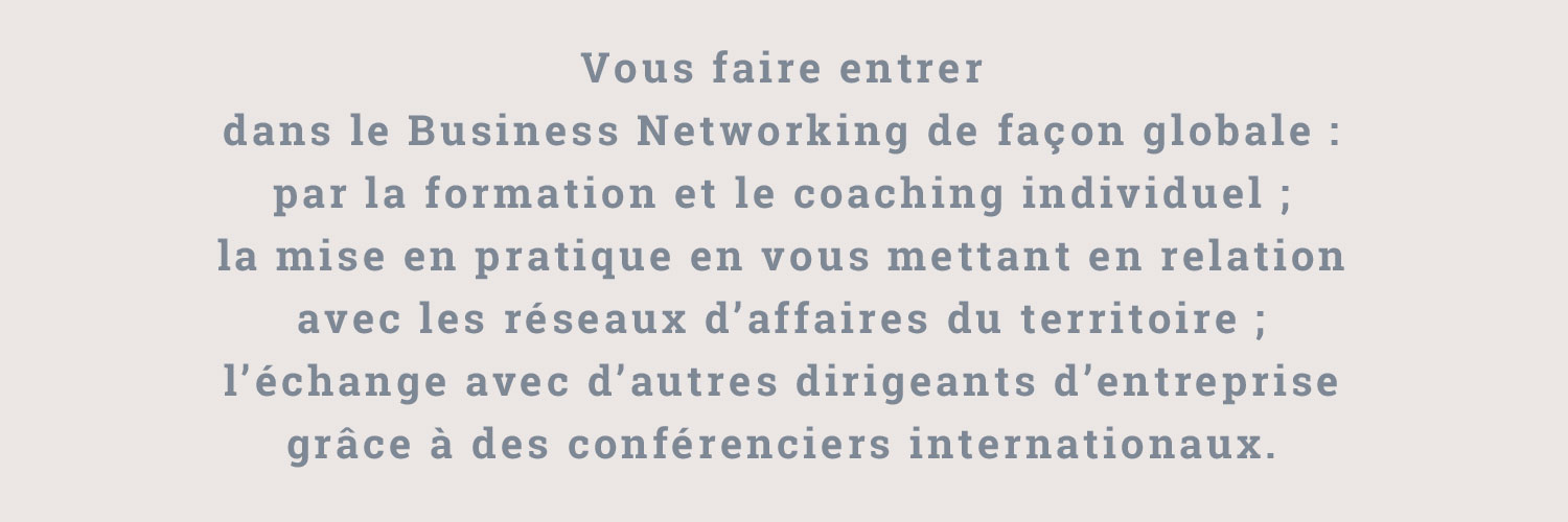 Vous faire entrer dans le Business Networking de façon globale : par la formation et le coaching individuel ; la mise en pratique en vous mettant en relation avec les réseaux d’affaires du territoire ; l’échange avec d’autres dirigeants d’entreprise grâce à des conférenciers internationaux